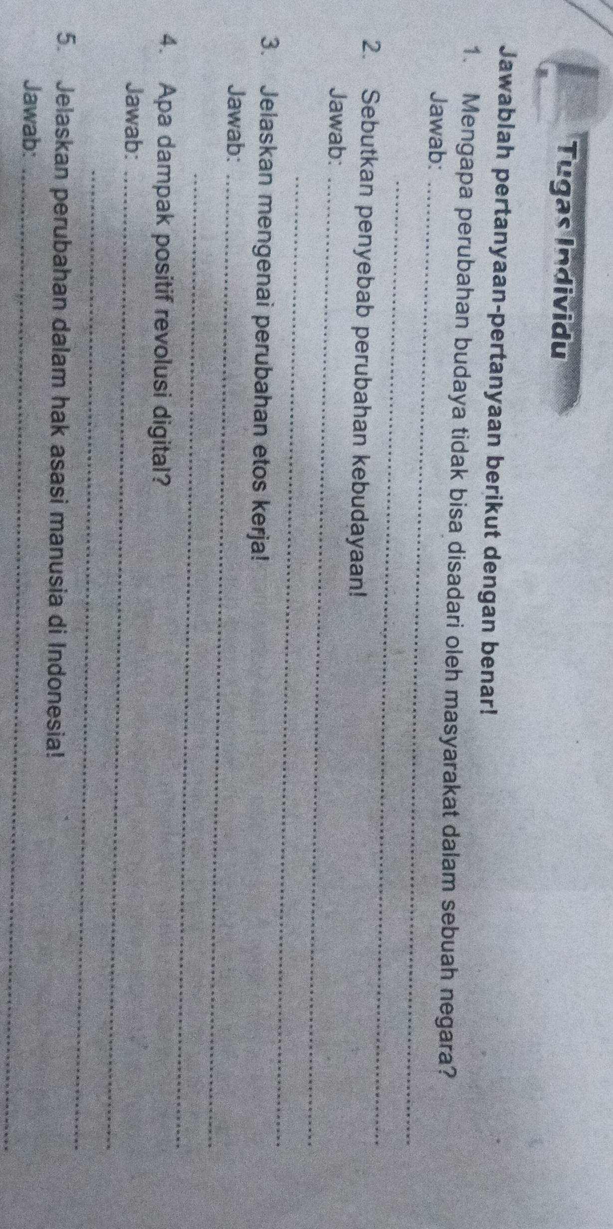 Tugas Individu 
Jawablah pertanyaan-pertanyaan berikut dengan benar! 
1. Mengapa perubahan budaya tidak bisa disadari oleh masyarakat dalam sebuah negara? 
Jawab:_ 
_ 
2. Sebutkan penyebab perubahan kebudayaan! 
Jawab:_ 
_ 
3. Jelaskan mengenai perubahan etos kerja! 
Jawab:_ 
_ 
4. Apa dampak positif revolusi digital? 
Jawab:_ 
_ 
5. Jelaskan perubahan dalam hak asasi manusia di Indonesia! 
Jawab:_