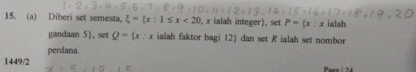 Diberi set semesta, xi = x:1≤ x<20</tex> , x ialah integer, set P= x:x ialah
gandaan 5 , set Q= x:x ialah faktor bagi 12  dan set R ialah set nombor
perdana.
1449/2
Page 1 24