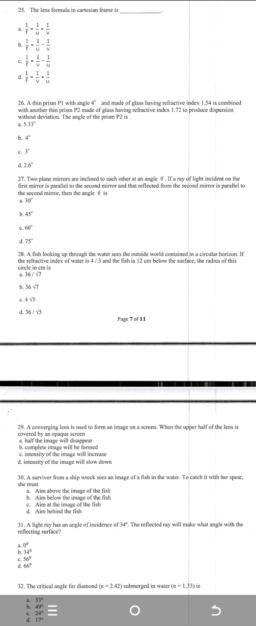 The lens formula in cartesian frame is_
a.  1/f = 1/u + 1/v 
b.  1/f = 1/u - 1/v 
c.  1/f = 1/v - 1/u 
d.  1/f = 1/v + 1/u 
26. A thin prism P1 with angle 4° and made of glass having refractive index 1.54 is combined
with another thin prism P2 made of glass having refractive index 1.72 to produce dispersion
without deviation. The angle of the prism P2 is
a. 5.33°
b. 4°
c. 3°
d. 2.6°
27. Two plane mirrors are inclined to each other at an angle θ . If a ray of light incident on the
first mirror is parallel to the second mirror and that reflected from the second mirror is parallel to
the second mirror, then the angle θ is
30°
6 45°
60°
d. 75°
28. A fish looking up through the water sees the outside world contained in a circular horizon. If
the refractive index of water is 4 / 3 and the fish is 12 cm below the surface, the radius of this
circle in cm is
a. 36/sqrt(7)
b. 36sqrt(7)
c 4sqrt(5)
d. 36/sqrt(5)
Page 7 of 11
29. A converging lens is used to form an image on a screen. When the upper half of the lens is
covered by an opaque screen
a. half the image will disappear
b. complete image will be formed
c. intensity of the image will increase
d. intensity of the image will slow down
30. A survivor from a ship wreck sees an image of a fish in the water. To catch it with her spear,
she must
a. Aim above the image of the fish
b. Aim below the image of the fish
c. Aim at the image of the fish
d. Aim behind the fish
31. A light ray has an angle of incidence of 34°. The reflected ray will make what angle with the
reflecting surface?
0°
: 34°
c 56°
d. 66°
32. The critical angle for diamond (n=2.42) submerged in water (n=1.33) is
33°
: 49°
24°
17°