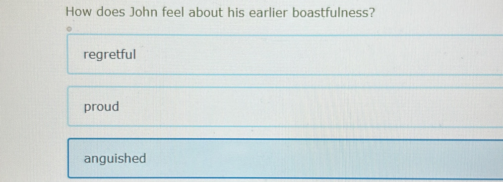 How does John feel about his earlier boastfulness?
regretful
proud
anguished