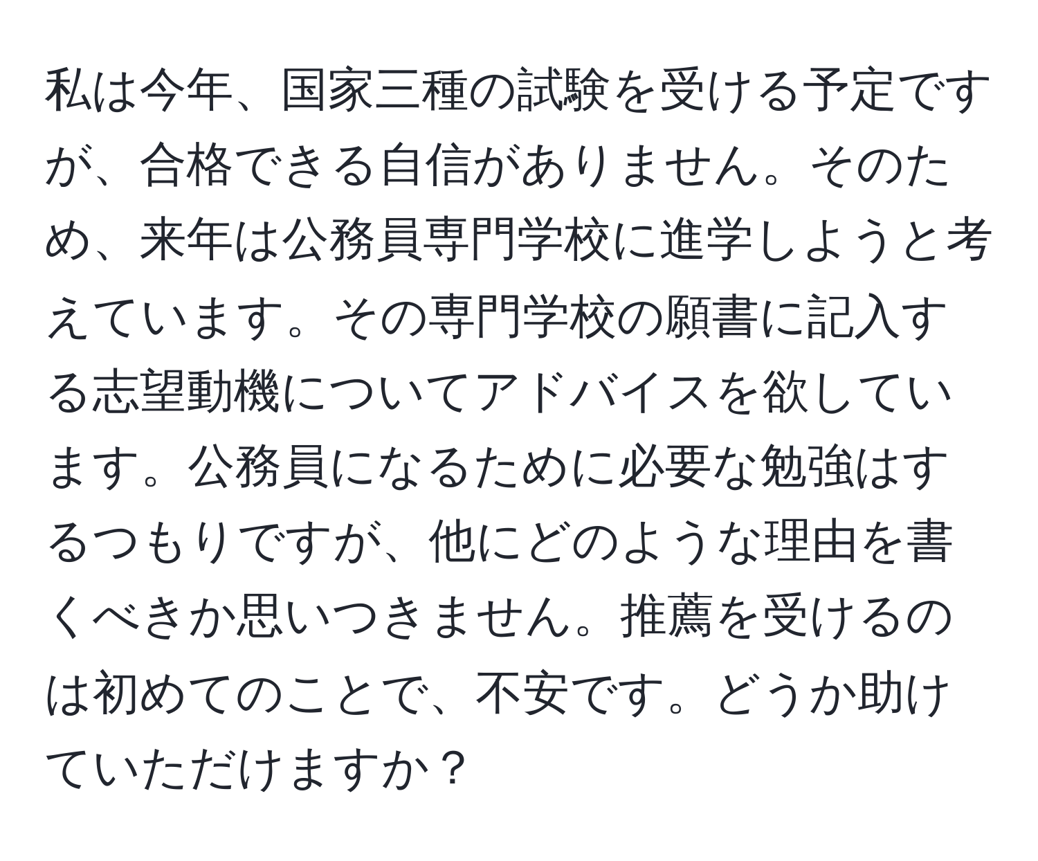 私は今年、国家三種の試験を受ける予定ですが、合格できる自信がありません。そのため、来年は公務員専門学校に進学しようと考えています。その専門学校の願書に記入する志望動機についてアドバイスを欲しています。公務員になるために必要な勉強はするつもりですが、他にどのような理由を書くべきか思いつきません。推薦を受けるのは初めてのことで、不安です。どうか助けていただけますか？