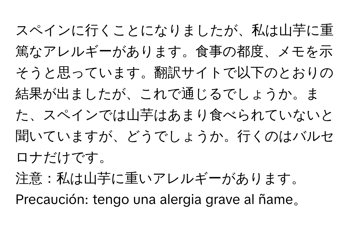 スペインに行くことになりましたが、私は山芋に重篤なアレルギーがあります。食事の都度、メモを示そうと思っています。翻訳サイトで以下のとおりの結果が出ましたが、これで通じるでしょうか。また、スペインでは山芋はあまり食べられていないと聞いていますが、どうでしょうか。行くのはバルセロナだけです。

注意：私は山芋に重いアレルギーがあります。  
Precaución: tengo una alergia grave al ñame。