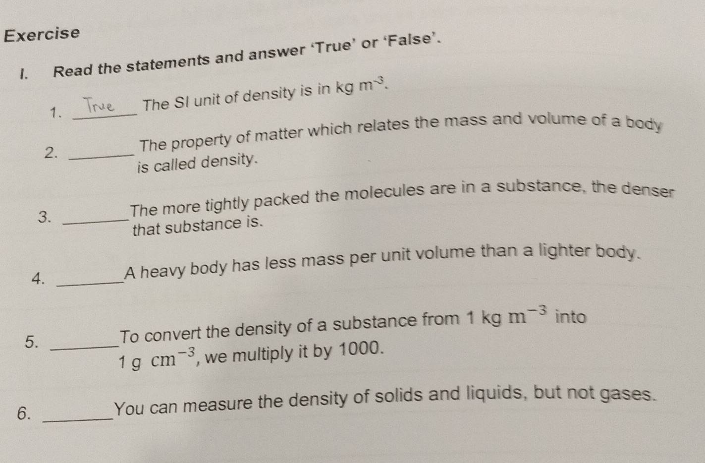 Read the statements and answer ‘True’ or ‘False’. 
1. _The SI unit of density is in kgm^(-3). 
2._ 
The property of matter which relates the mass and volume of a body 
is called density. 
3._ 
The more tightly packed the molecules are in a substance, the denser 
that substance is. 
4._ 
A heavy body has less mass per unit volume than a lighter body. 
5. _To convert the density of a substance from 1kgm^(-3) into
1gcm^(-3) , we multiply it by 1000. 
6._ 
You can measure the density of solids and liquids, but not gases.