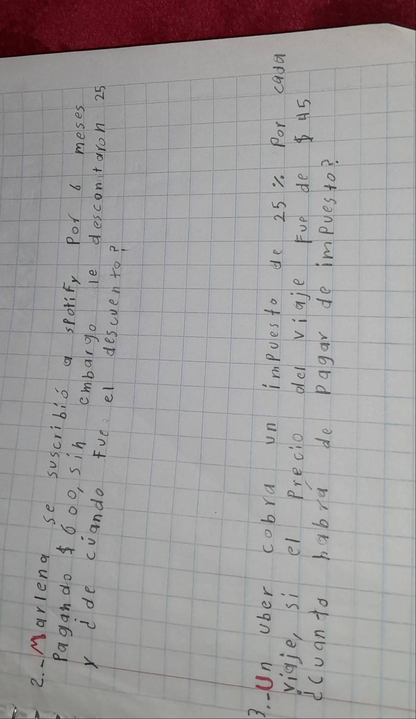 、Marlend se suscribic a sporify Por 6 meses 
Pagan do 600, sin embargo le descontaron 25
x dde cuando Fve el descuento? 
3. - Un ober cobra un impues to de 25 0 Por cada 
vigje, si el precio oel vigje Fvē de 45
dcuanto habra de pagar de impues to?