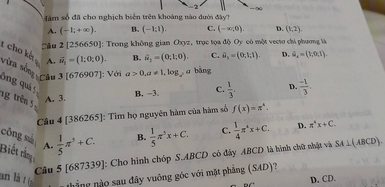 Hàm số đã cho nghịch biến trên khoảng nào dưới đây?
A. (-1;+∈fty ). B. (-1;1). C. (-∈fty ;0). D. (1;2). 
Câu 2[256650] : Trong không gian Oxyz, trục tọa độ Oy có một vectơ chi phương là
vector u_1=(1;0;0). B. vector u_2=(0;1;0). C. vector u_3=(0;1;1). D. vector u_4=(1;0;1). 
t cho kết ơ A. 67690
Vừa sống Câu 3 7]: Với a>0, a!= 1, log _a^3 a bằng
ông quá 5
D.
ng trên
A. 3. B. −3.
C.  1/3 .  (-1)/3 . 
Câu 4 [386265]: Tìm họ nguyên hàm của hàm số f(x)=π^4.
C.  1/4 π^4x+C. D. π^4x+C. 
công suấn A.
Biết rằng
 1/5 π^5+C.
B.  1/5 π^5x+C. 
Câu 5 [687339]: Cho hình chóp S. ABCD có đáy ABCD là hình chữ nhật và SA⊥ (ABCD). 
an là t (gi
thắng nào sau đây vuông góc với mặt phẳng (SAD)?
D. CD.