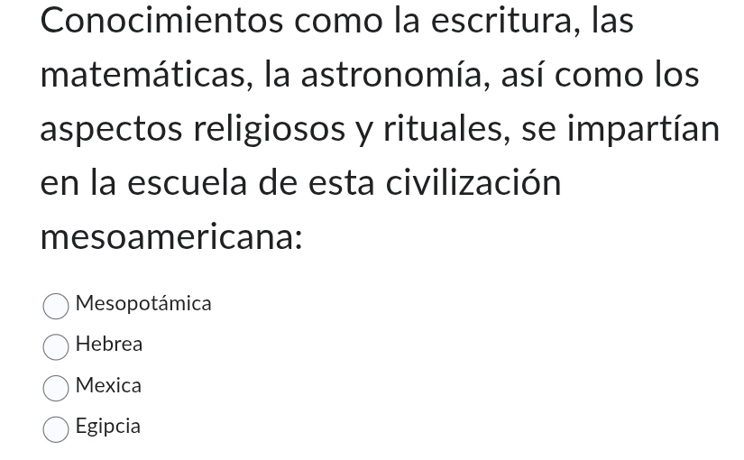 Conocimientos como la escritura, las
matemáticas, la astronomía, así como los
aspectos religiosos y rituales, se impartían
en la escuela de esta civilización
mesoamericana:
Mesopotámica
Hebrea
Mexica
Egipcia