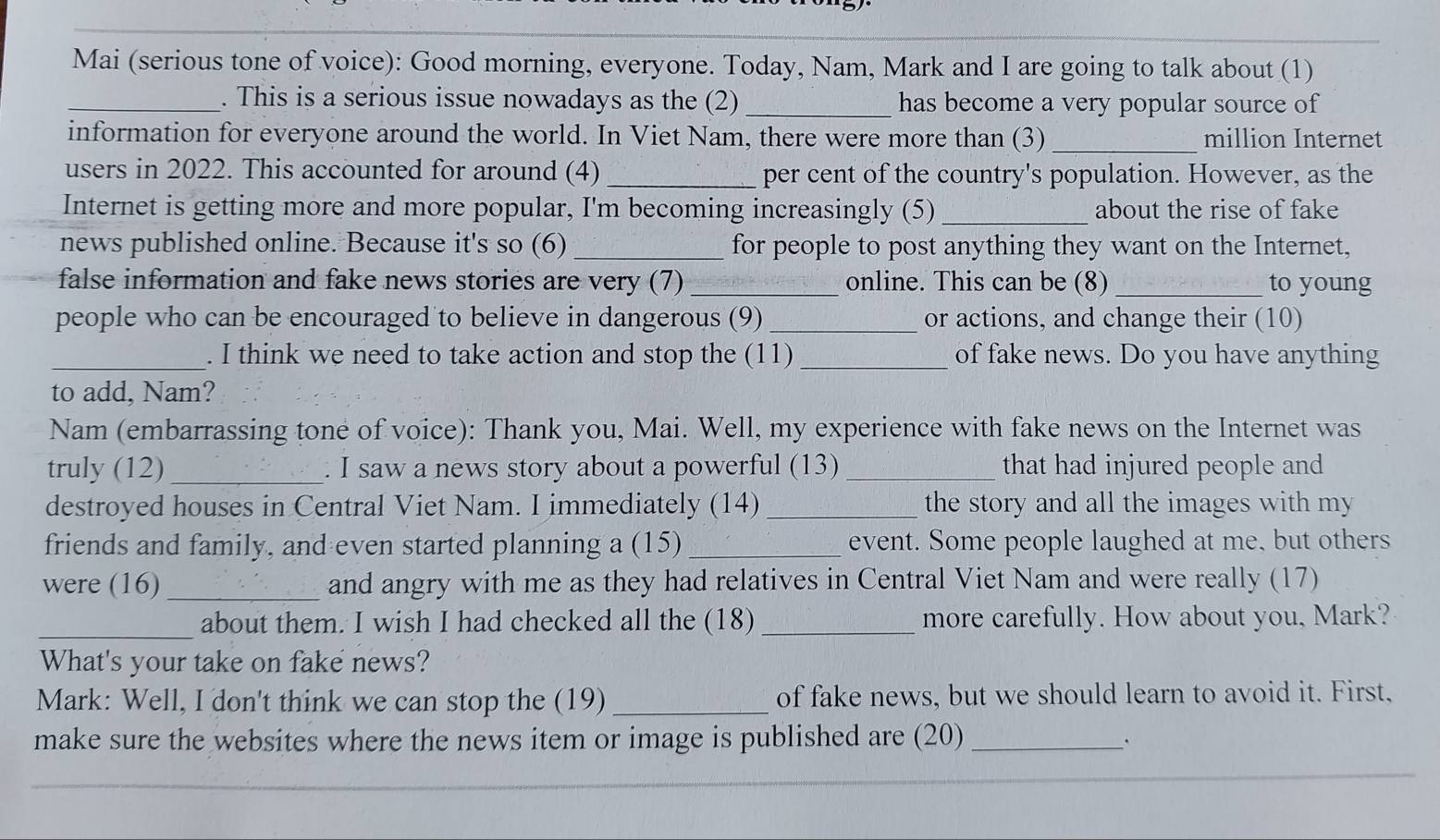 Mai (serious tone of voice): Good morning, everyone. Today, Nam, Mark and I are going to talk about (1) 
_. This is a serious issue nowadays as the (2) _has become a very popular source of 
information for everyone around the world. In Viet Nam, there were more than (3) _million Internet 
users in 2022. This accounted for around (4)_ per cent of the country's population. However, as the 
Internet is getting more and more popular, I'm becoming increasingly (5) _about the rise of fake 
news published online. Because it's so (6)_ for people to post anything they want on the Internet, 
false information and fake news stories are very (7)_ online. This can be (8) _to young 
people who can be encouraged to believe in dangerous (9) _or actions, and change their (10) 
_. I think we need to take action and stop the (11) _of fake news. Do you have anything 
to add, Nam? 
Nam (embarrassing tone of voice): Thank you, Mai. Well, my experience with fake news on the Internet was 
truly (12)_ . I saw a news story about a powerful (13) _that had injured people and 
destroyed houses in Central Viet Nam. I immediately (14) _the story and all the images with my 
friends and family, and even started planning a (15) _event. Some people laughed at me, but others 
were (16) _and angry with me as they had relatives in Central Viet Nam and were really (17) 
_about them. I wish I had checked all the (18) _more carefully. How about you, Mark? 
What's your take on fake news? 
Mark: Well, I don't think we can stop the (19) _of fake news, but we should learn to avoid it. First, 
make sure the websites where the news item or image is published are (20)_ 
``
