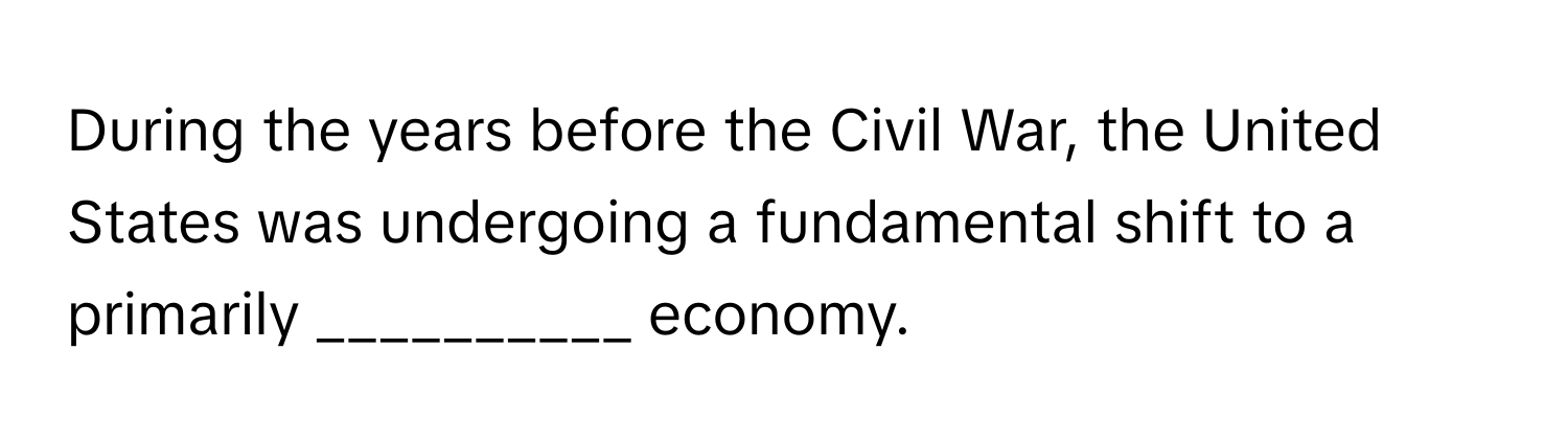 During the years before the Civil War, the United States was undergoing a fundamental shift to a primarily __________ economy.