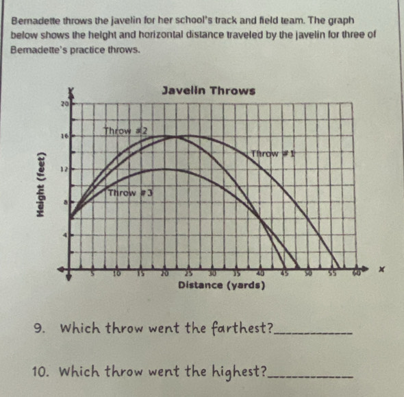 Bernadette throws the javelin for her school's track and field team. The graph
below shows the height and horizontal distance traveled by the javelin for three of
Beradette's practice throws.
9. Which throw went the farthest?_
10. Which throw went the highest?_