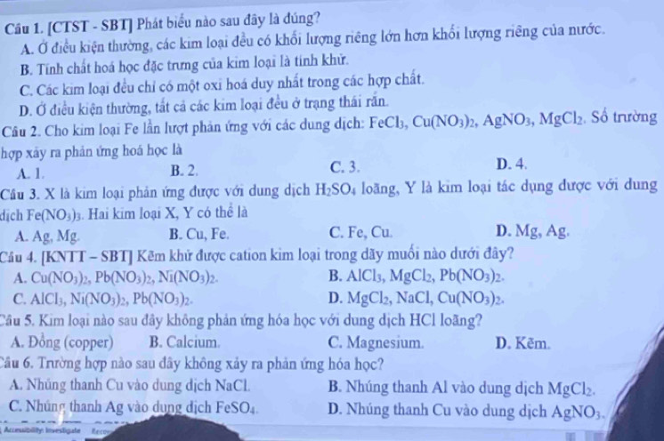 [CTST - SBT] Phát biểu nào sau đây là đúng?
A. Ở điều kiện thường, các kim loại đều có khổi lượng riêng lớn hơn khổi lượng riêng của nước.
B. Tính chất hoá học đặc trưng của kim loại là tính khử.
C. Các kim loại đều chỉ có một oxi hoá duy nhất trong các hợp chất.
D. Ở điều kiện thường, tắt cả các kim loại đều ở trạng thái răn.
Câu 2. Cho kim loại Fe lần lượt phản ứng với các dung dịch: FeCl_3,Cu(NO_3)_2,AgNO_3,MgCl_2 , Số trường
hợp xây ra phản ứng hoá học là
C. 3.
A. 1. B. 2. D. 4.
Câu 3. X là kim loại phản ứng được với dung dịch H_2SO_4 loãng, Y là kim loại tác dụng được với dung
dịch Fe(NO_3)_3 Hai kim loại X, Y có thể là
A. Ag, Mg B. Cu, Fe. C. Fe, Cu. D. Mg,Ag.
Câu 4. [KNTT - SBT] Kẽm khử được cation kim loại trong dãy muối nào dưới đây?
A. Cu(NO_3)_2,Pb(NO_3)_2,Ni(NO_3)_2. B. AlCl_3,MgCl_2,Pb(NO_3)_2.
C. AlCl_3,Ni(NO_3)_2,Pb(NO_3)_2. D. MgCl_2,NaCl,Cu(NO_3)_2.
Câu 5. Kim loại nào sau đây không phản ứng hóa học với dung dịch HCl loãng?
A. Đồng (copper) B. Calcium. C. Magnesium. D. Kẽm.
Cầu 6. Trường hợp nào sau đây không xảy ra phản ứng hóa học?
A. Nhúng thanh Cu vào dung dịch NaCl. B. Nhúng thanh Al vào dung dịch MgCl_2.
C. Nhúng thanh Ag vào dụng dịch F eSO_4 D. Nhúng thanh Cu vào dung dịch AgNO_3.
Accesibility: Investigate Rec