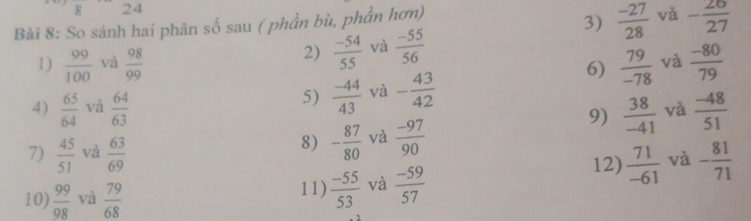 So sánh hai phân số sau ( phần bù, phần hơn) 
3)  (-27)/28  và - 26/27 
2)  (-54)/55  và  (-55)/56 
1)  99/100  và  98/99   79/-78  và  (-80)/79 
5)  (-44)/43  và - 43/42 
6) 
4)  65/64  và  64/63   (-48)/51 
9)  38/-41  và 
7)  45/51  và  63/69 
8) - 87/80  và  (-97)/90 
10)  99/98  và  79/68  11)  (-55)/53  và  (-59)/57 
12)  71/-61  và - 81/71 