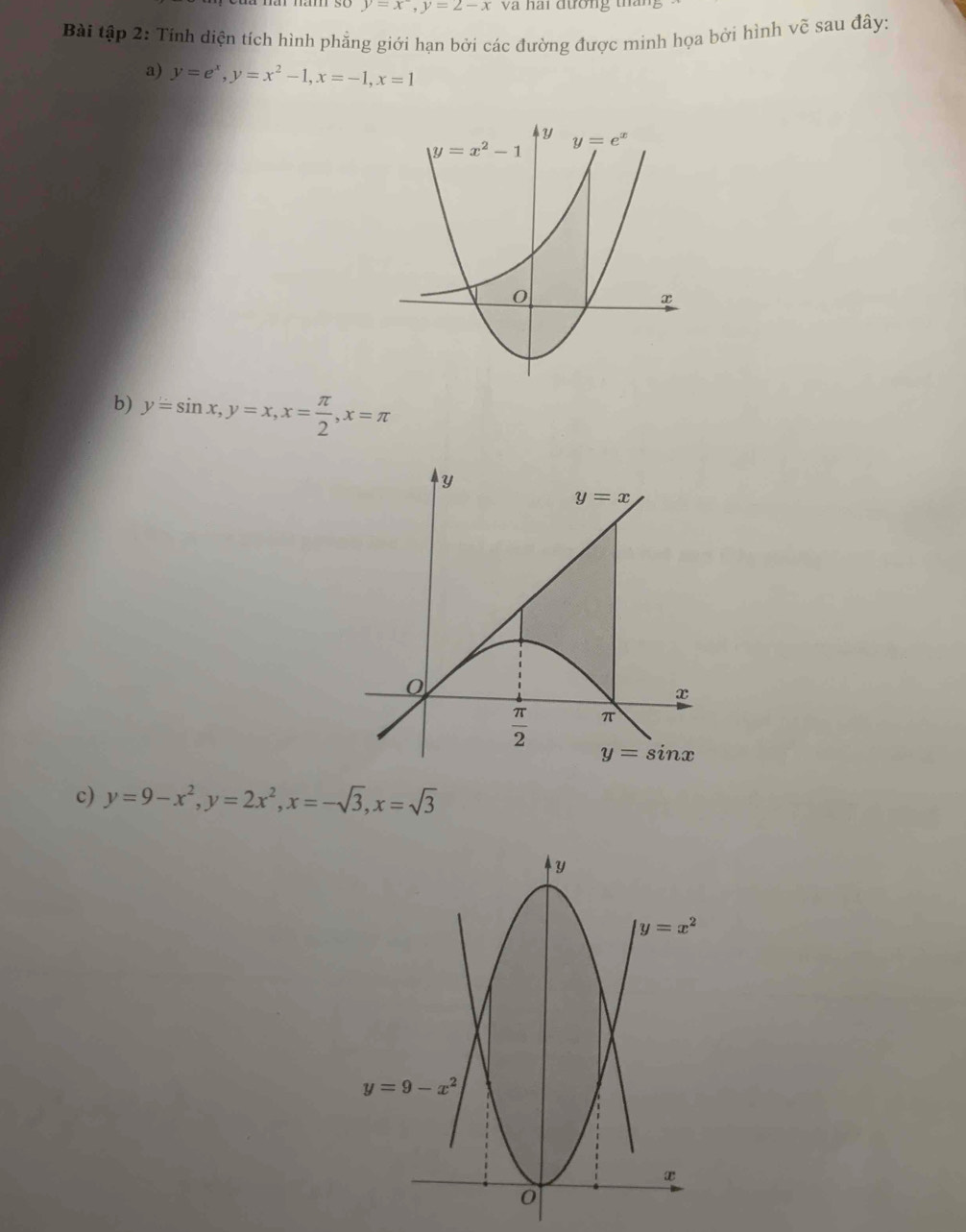 y=x^-,y=2-x và hai đường tháng
Bài tập 2: Tính diện tích hình phẳng giới hạn bởi các đường được minh họa bởi hình vẽ sau đây:
a) y=e^x,y=x^2-1,x=-1,x=1
b) y=sin x,y=x,x= π /2 ,x=π
c) y=9-x^2,y=2x^2,x=-sqrt(3),x=sqrt(3)