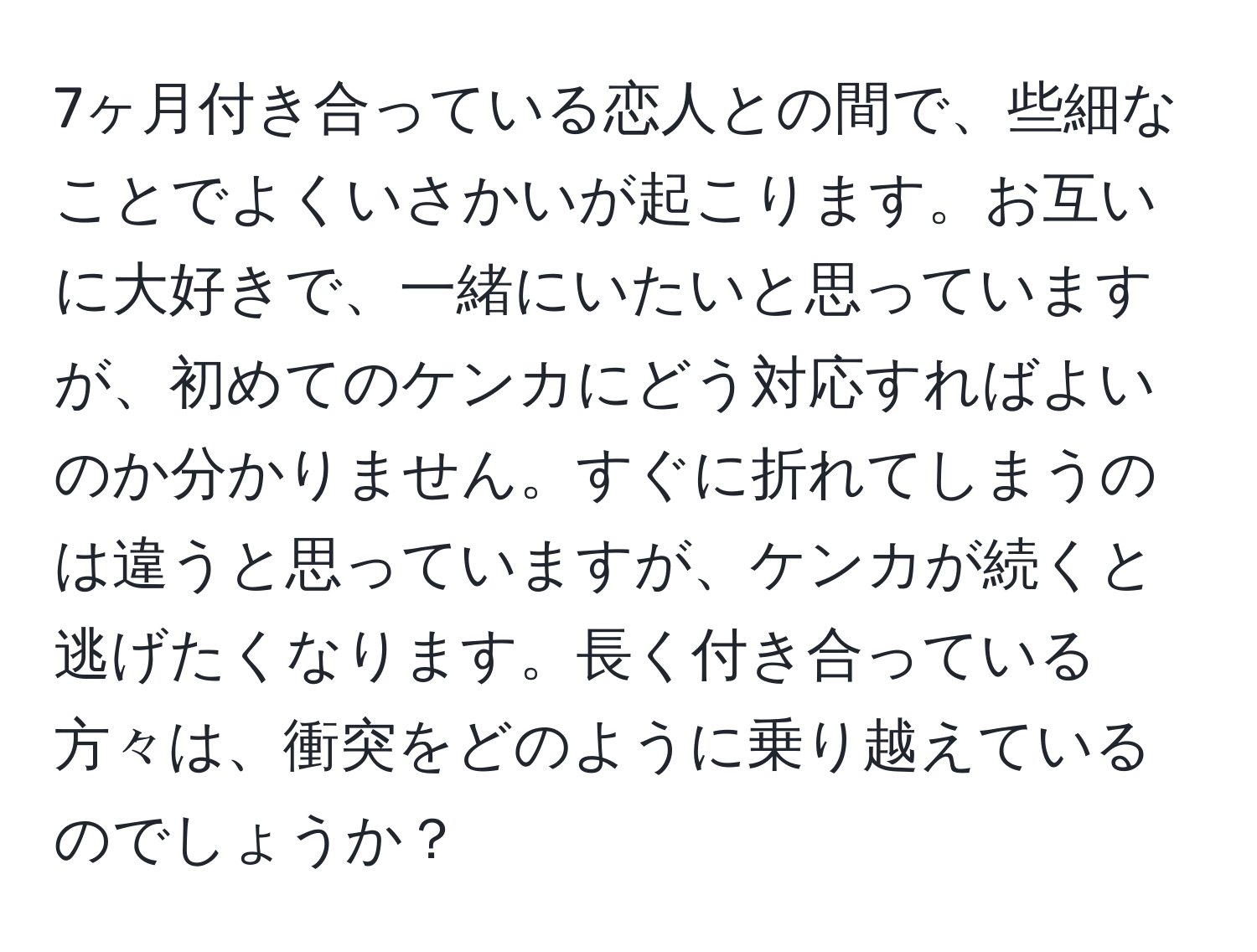 7ヶ月付き合っている恋人との間で、些細なことでよくいさかいが起こります。お互いに大好きで、一緒にいたいと思っていますが、初めてのケンカにどう対応すればよいのか分かりません。すぐに折れてしまうのは違うと思っていますが、ケンカが続くと逃げたくなります。長く付き合っている方々は、衝突をどのように乗り越えているのでしょうか？