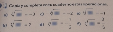 Copia y completa en tu cuaderno estas operaciones. 
a) sqrt[3](□ )=-3 c) -sqrt[4](□ )=-2 e) sqrt[n](□ )=-1
b) sqrt[6](□ )=2 d) sqrt[3](□ )=- 1/2  f) sqrt[4](□ )= 3/5 