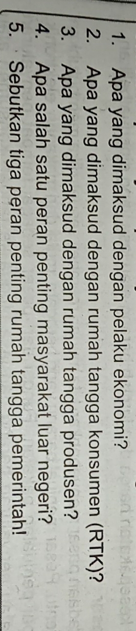 Apa yang dimaksud dengan pelaku ekonomi? 
2. Apa yang dimaksud dengan rumah tangga konsumen (RTK)? 
3. Apa yang dimaksud dengan rumah tangga produsen? 
4. Apa salah satu peran penting masyarakat luar negeri? 
5. ·Sebutkan tiga peran penting rumah tangga pemerintah!