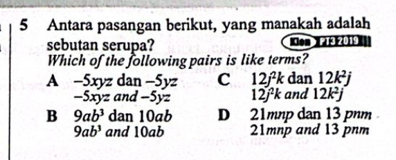 Antara pasangan berikut, yang manakah adalah
sebutan serupa? Xon PT3 2019
Which of the following pairs is like terms?
A -5xyz d an a -5yz C 12j^2k dan 12k^2j
-5xyz and -5yz 12j^2k and 12k^2j
B 9ab^3 dan 10ab D 21mnp dan 13 pnm
9ab^3 and 10ab 21mnp and 13 pnm