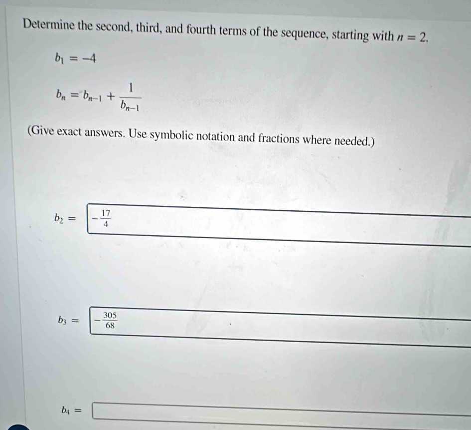 Determine the second, third, and fourth terms of the sequence, starting with n=2.
b_1=-4
b_n=b_n-1+frac 1b_n-1
(Give exact answers. Use symbolic notation and fractions where needed.)
b_2=|- 17/4 
b_3= - 305/68 
b_4=□