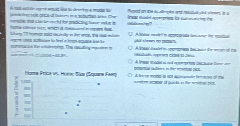 Ares! estatle agent would like to develop a model for Based on the scatterpiot and residual pot shown, is a
predicting sale price of hores in a suburtan area. One lnear model approprate for summarizing the
varabe that can be useful for predicting home value is relationshig?
home intenor size, which is meesured in square feet.
Ulsing 13 homes soid recently in the area, the real estate A linear model is apgrograte because the residual
agent uses software to find a least-square line to plco shows no patterm.
summarze the relationship. The resuting equation is Alinear model is approprate because the mean of the
1157((sme- 32.84. rescuals appeans close to zero.
A linear model is not apprograte because there are
potential outtiers in the rescual plot .
Home Price vs. Home Size (Square Feet) A linear model is not approprate because of the
: I
random scatter of points in the residual plot.