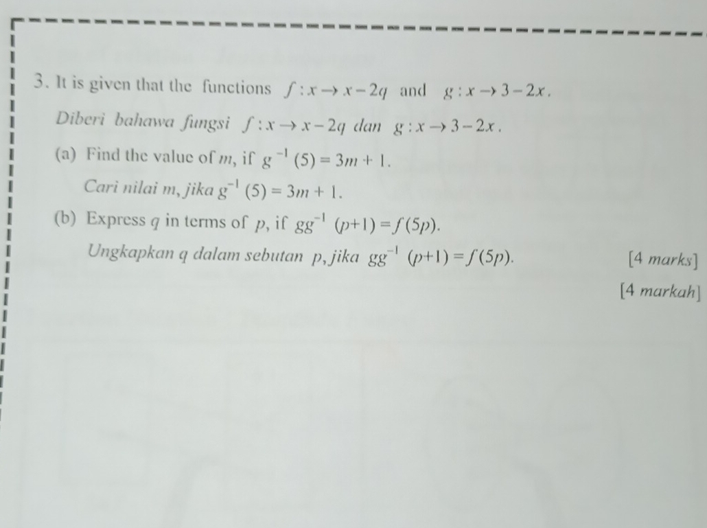 It is given that the functions f:xto x-2q and g:xto 3-2x. 
Diberi bahawa fungsi f:xto x-2q dan g:xto 3-2x. 
(a) Find the value of m, if g^(-1)(5)=3m+1. 
Carì nilai m, jika g^(-1)(5)=3m+1. 
(b) Express q in terms of p, if gg^(-1)(p+1)=f(5p). 
Ungkapkan q dalam sebutan p, jika gg^(-1)(p+1)=f(5p). 
[4 marks] 
[4 markah]