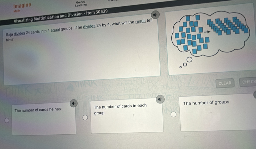 Imagine Guided
Learning
Math
Visualizing Multiplication and Division - Item 30339
Raja divides 24 cards into 4 equal groups. If he divides 24 by 4, what will the result tell
him?
CLEAR CHECK
The number of cards he has The number of cards in each The number of groups
group