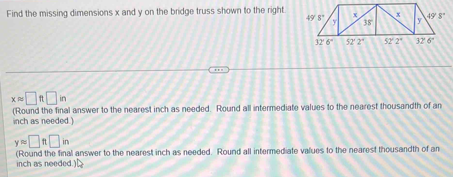 Find the missing dimensions x and y on the bridge truss shown to the right.
xapprox □ ft□ in
(Round the final answer to the nearest inch as needed. Round all intermediate values to the nearest thousandth of an
inch as needed.)
yapprox □ ft□ in
(Round the final answer to the nearest inch as needed. Round all intermediate values to the nearest thousandth of an
inch as needed.)