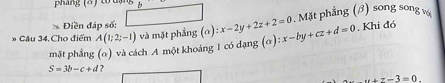 phang ( α co đ ạ b
Điền đáp số: . Mặt phẳng (β) song song với 
» Câu 34.Cho điểm A(1;2;-1) và mặt phẳng (α) : x-2y+2z+2=0 x-by+cz+d=0. Khi đó 
mặt phẳng (α) và cách A một khoảng 1 có dạng (α):
S=3b-c+d ?
u+z-3=0.