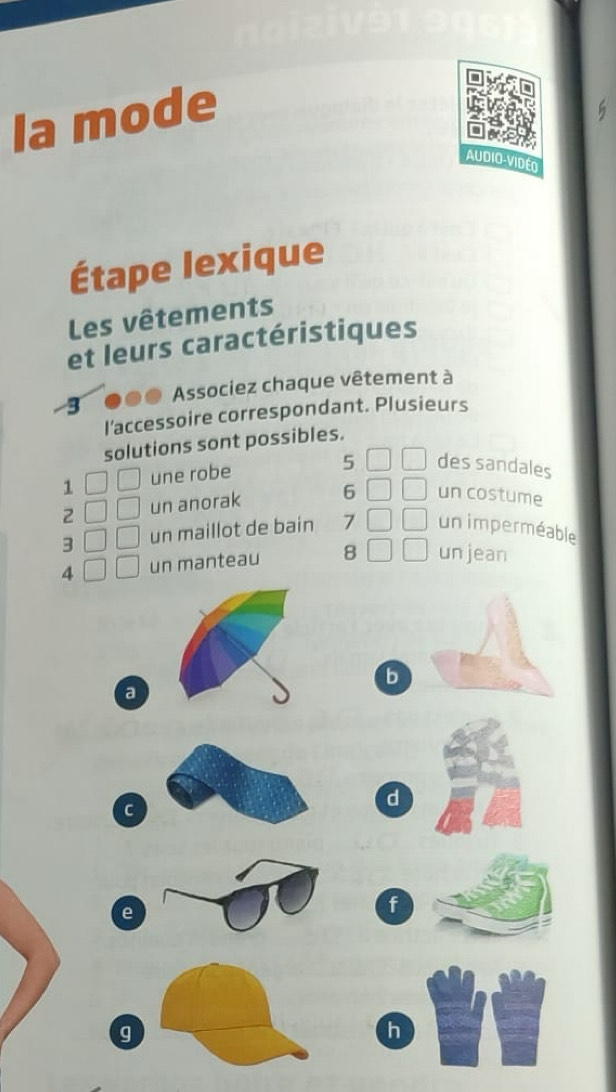 la mode 
AUDIO-VIDEO 
Étape lexique 
Les vêtements 
et leurs caractéristiques 
3 Associez chaque vêtement à 
I'accessoire correspondant. Plusieurs 
solutions sont possibles. 
1 une robe 
5 des sandales 
2 un anorak 6 un costume 
3 un maillot de bain 7 un imperméable 
4un manteau 8 un jean