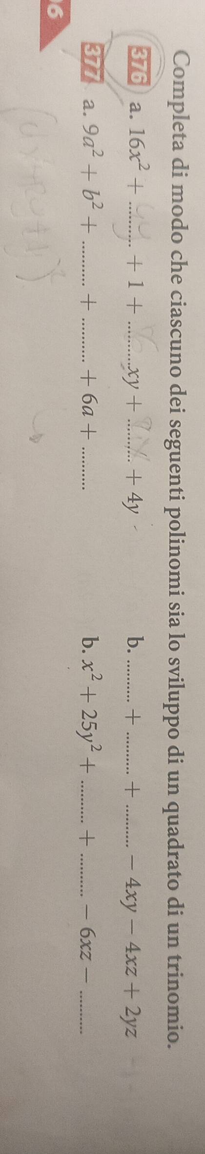 Completa di modo che ciascuno dei seguenti polinomi sia lo sviluppo di un quadrato di un trinomio. 
376 a. 16x^2+ _  +1+ _  xy+ _ + 4y b. _+ _+ _ -4xy-4xz+2yz
377 a. 9a^2+b^2+ _  + _  +6a+ b. x^2+25y^2+ _ + _  -6xz- _ 
6