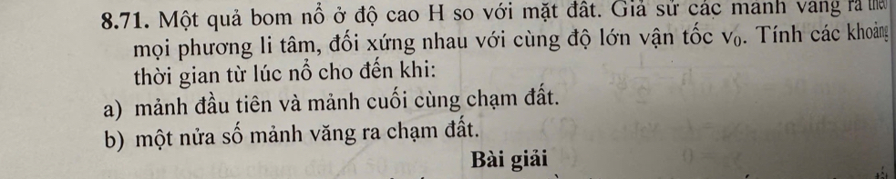 Một quả bom nổ ở độ cao H so với mặt đất. Giả sử các manh vang rà ha 
mọi phương li tâm, đối xứng nhau với cùng độ lớn vận tốc V_0. Tính các khoảng 
thời gian từ lúc nổ cho đến khi: 
a) mảnh đầu tiên và mảnh cuối cùng chạm đất. 
b) một nửa số mảnh văng ra chạm đất. 
Bài giải