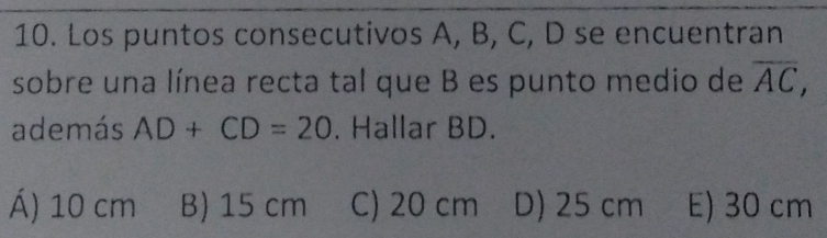 Los puntos consecutivos A, B, C, D se encuentran
sobre una línea recta tal que B es punto medio de overline AC, 
además AD+CD=20. Hallar BD.
Á) 10 cm B) 15 cm C) 20 cm D) 25 cm E) 30 cm