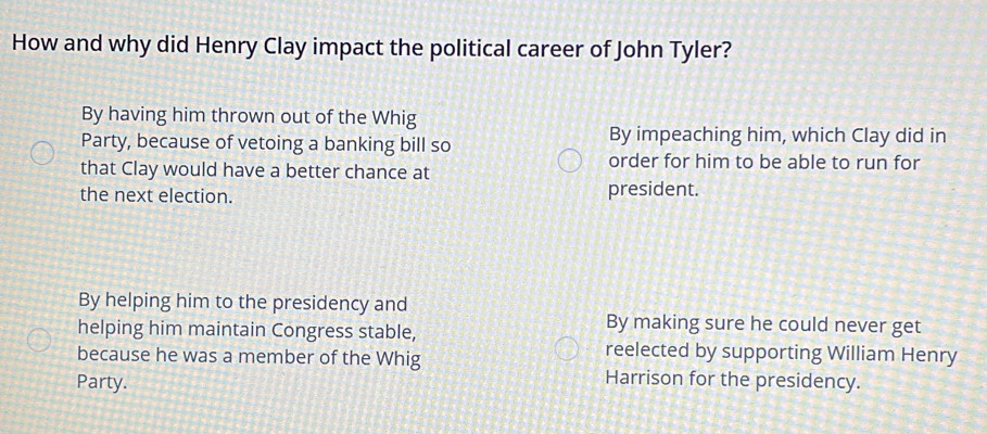 How and why did Henry Clay impact the political career of John Tyler?
By having him thrown out of the Whig
Party, because of vetoing a banking bill so
By impeaching him, which Clay did in
that Clay would have a better chance at
order for him to be able to run for
the next election. president.
By helping him to the presidency and
helping him maintain Congress stable,
By making sure he could never get
because he was a member of the Whig
reelected by supporting William Henry
Party. Harrison for the presidency.