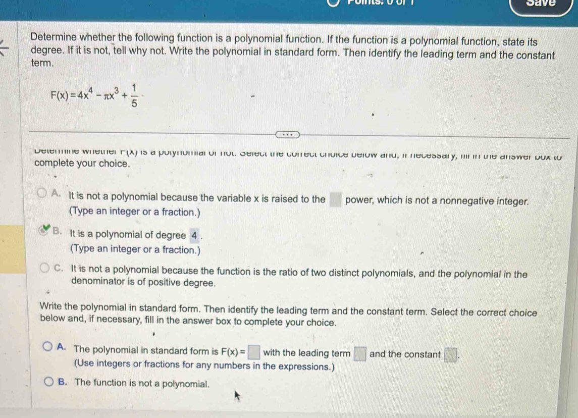 Save
Determine whether the following function is a polynomial function. If the function is a polynomial function, state its
degree. If it is not, tell why not. Write the polynomial in standard form. Then identify the leading term and the constant
term.
F(x)=4x^4-π x^3+ 1/5 -
Determine whether F(x) is a polynomial of not. Select the correct choice below and, in necessary, mr in the answer box to
complete your choice.
A It is not a polynomial because the variable x is raised to the  □ /□   power, which is not a nonnegative integer.
(Type an integer or a fraction.)
B. It is a polynomial of degree 4.
(Type an integer or a fraction.)
C. It is not a polynomial because the function is the ratio of two distinct polynomials, and the polynomial in the
denominator is of positive degree.
Write the polynomial in standard form. Then identify the leading term and the constant term. Select the correct choice
below and, if necessary, fill in the answer box to complete your choice.
A. The polynomial in standard form is F(x)=□ with the leading term □ and the constant □. 
(Use integers or fractions for any numbers in the expressions.)
B. The function is not a polynomial.