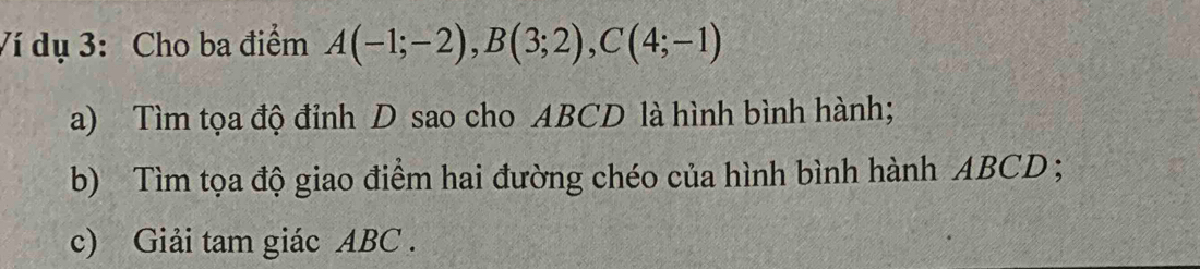 Ví dụ 3: Cho ba điểm A(-1;-2), B(3;2), C(4;-1)
a) Tìm tọa độ đỉnh D sao cho ABCD là hình bình hành; 
b) Tìm tọa độ giao điểm hai đường chéo của hình bình hành ABCD; 
c) Giải tam giác ABC.