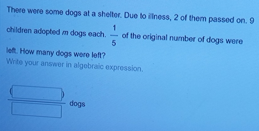 There were some dogs at a shelter. Due to illness, 2 of them passed on. 9
children adopted m dogs each.  1/5  of the original number of dogs were 
left. How many dogs were left? 
Write your answer in algebraic expression.
frac beginpmatrix □ endpmatrix □ dogs