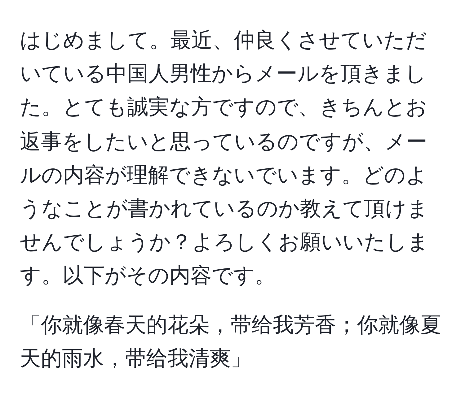 はじめまして。最近、仲良くさせていただいている中国人男性からメールを頂きました。とても誠実な方ですので、きちんとお返事をしたいと思っているのですが、メールの内容が理解できないでいます。どのようなことが書かれているのか教えて頂けませんでしょうか？よろしくお願いいたします。以下がその内容です。

「你就像春天的花朵，带给我芳香；你就像夏天的雨水，带给我清爽」