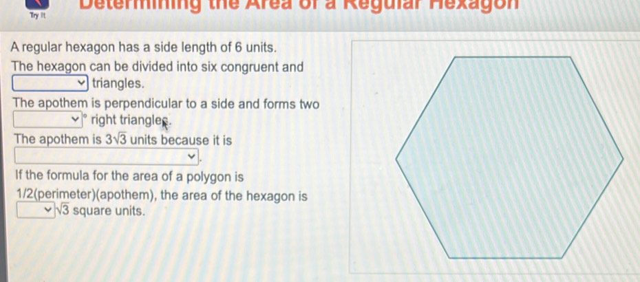 Determining the Area of a Regular Hexagon 
Try It 
A regular hexagon has a side length of 6 units. 
The hexagon can be divided into six congruent and 
triangles. 
The apothem is perpendicular to a side and forms two 
right triangler. 
The apothem is 3sqrt(3) units because it is 
If the formula for the area of a polygon is
1/2 (perimeter)(apothem), the area of the hexagon is
sqrt(3) square units.