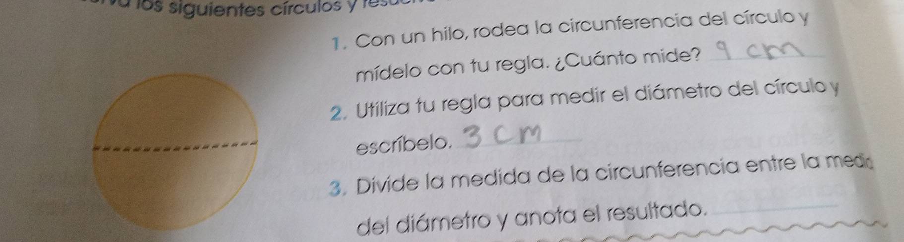 fa los siguientes círculos y rest 
1. Con un hilo, rodea la circunferencia del círculo y
mídelo con tu regla. ¿Cuánto mide?_ 
2. Utiliza tu regla para medir el diámetro del círculo y
escríbelo._ 
3. Divide la medida de la circunferencia entre la meda 
del diámetro y anota el resultado._