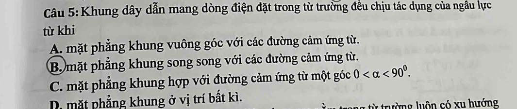 Khung dây dẫn mang dòng điện đặt trong từ trường đều chịu tác dụng của ngầu lực
từ khi
A. mặt phẳng khung vuông góc với các đường cảm ứng từ.
B. mặt phẳng khung song song với các đường cảm ứng từ.
C. mặt phẳng khung hợp với đường cảm ứng từ một góc 0 <90^0.
D. mặt phẳng khung ở vị trí bất kì.
từ trường luôn có xu hướng