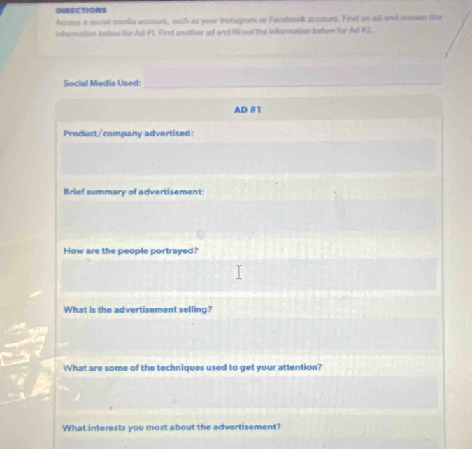 DIRECTIONS 
Acoes a social media account, such as your Instagram or Facebook account. Find an ad and answer the 
information below lar Ad #1. Find another ad and fill out the information below for Ad #2. 
Social Media Used:_ 
AD #1 
Product/company advertised: 
Brief summary of advertisement: 
How are the people portrayed? 
What is the advertisement selling? 
What are some of the techniques used to get your attention? 
What interests you most about the advertisement?