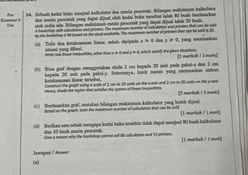 For 14. Sebuah kedai buku menjual kalkulator dan mesin pencetak. Bilangan maksimum kalkulator 
dan mesin pencetak yang dapat dijual oléh kedaï buku tersebut ialah 80 buah berdasarkan 
stok sedia ada. Bilangan maksimum mesin pencetak yang dapat dijual ialah 20 buah. 
A bookshop sells calculators and printers. The maximum number of calculators and printers that can be sold 
by the bookshop is 80 based on the stock evailable. The maximum number of printers that can be sold is 20. 
(a) Tulis dua ketaksamaan linear, selain daripada x≥slant 0 dan y≥slant 0 , yang memuaskan 
situasi yang diberi. 
White two linear inequalities, other than x≥slant 0 and y>0 which satisfy the given situations. 
(2 markah / 2 marks) 
(b) Bina graf dengan menggunakan skala 2 cm kepada 20 unit pada paksi- x dan 2 cm
kepada 20 unit pada paksi- y. Seterusnya, lorek rantau yang memuaskan sistem 
ketaksamaan linear tersebut. 
Construct the graph using a scale of 2 cm to 20 units on the x-axis and 2 cm to 20 units on the y-axis. 
Hence, shade the region that satisfes the system of linear Inequalities. 
[5 markah / 5 marks] 
(c) Berdasarkan graf, tentukan bilangan maksimum kalkulator yang boleh dijual. 
Based on the graph, state the maximum number of calculators that can be sold. 
[1 markah /  mark] 
(d) Berikan satu sebab mengapa kedai buku tersebut tidak dapat menjual 80 buah kalkulator 
dan 10 buah mesin pencetak. 
Give a reason why the bookshop cannot sell 80 calculators and 10 printers. 
[1 markah / 1 mark] 
Jawapan / Answer: 
(a)