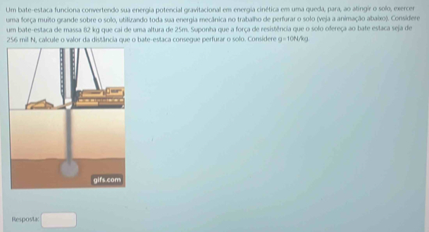 Um bate-estaca funciona convertendo sua energia potencial gravitacional em energia cinética em uma queda, para, ao atingir o solo, exercer 
uma força muito grande sobre o solo, utilizando toda sua energia mecânica no trabalho de perfurar o solo (veja a animação abaixo). Considere 
um bate-estaca de massa 82 kg que cai de uma altura de 25m. Suponha que a força de resistência que o solo ofereça ao bate estaca seja de
256 mil N, calcule o valor da distância que o bate-estaca consegue perfurar o solo. Considere g=10N/kg
Resposta: □