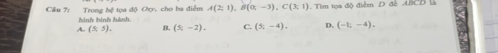 Trong hệ tọa độ Oxy, cho ba điểm A(2;1), B(0;-3), C(3;1). Tìm tọa độ điểm D đề ABCD là
hình bình hành.
A. (5;5). B. (5;-2). C. (5;-4). D. (-1;-4).