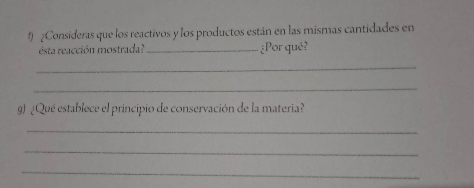 Consideras que los reactivos y los productos están en las mismas cantidades en 
ésta reacción mostrada? _¿Por qué? 
_ 
_ 
9) ¿Qué establece el principio de conservación de la materia? 
_ 
_ 
_