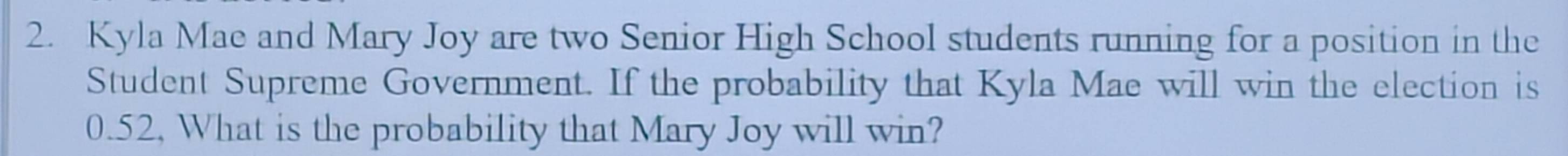 Kyla Mae and Mary Joy are two Senior High School students running for a position in the 
Student Supreme Government. If the probability that Kyla Mae will win the election is
0.52, What is the probability that Mary Joy will win?