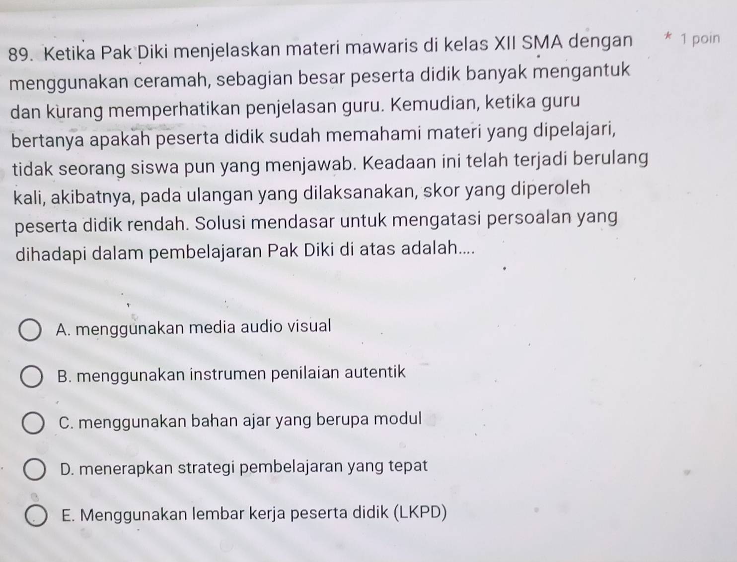 Ketika Pak Diki menjelaskan materi mawaris di kelas XII SMA dengan * 1 poin
menggunakan ceramah, sebagian besar peserta didik banyak mengantuk
dan kurang memperhatikan penjelasan guru. Kemudian, ketika guru
bertanya apakah peserta didik sudah memahami materi yang dipelajari,
tidak seorang siswa pun yang menjawab. Keadaan ini telah terjadi berulang
kali, akibatnya, pada ulangan yang dilaksanakan, skor yang diperoleh
peserta didik rendah. Solusi mendasar untuk mengatasi persoalan yang
dihadapi dalam pembelajaran Pak Diki di atas adalah....
A. menggunakan media audio visual
B. menggunakan instrumen penilaian autentik
C. menggunakan bahan ajar yang berupa modul
D. menerapkan strategi pembelajaran yang tepat
E. Menggunakan lembar kerja peserta didik (LKPD)