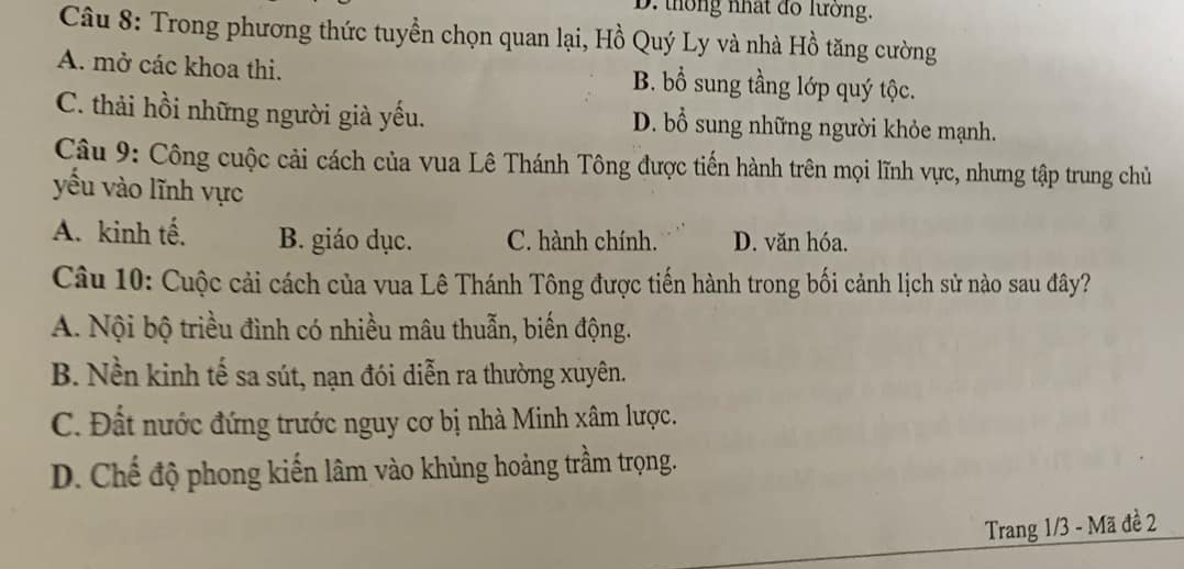 D. thông nhất đo lường.
Câu 8: Trong phương thức tuyển chọn quan lại, Hồ Quý Ly và nhà Hồ tăng cường
A. mở các khoa thi. B. bổ sung tầng lớp quý tộc.
C. thải hồi những người già yếu. D. bổ sung những người khỏe mạnh.
Câu 9: Công cuộc cải cách của vua Lê Thánh Tông được tiến hành trên mọi lĩnh vực, nhưng tập trung chủ
yếu vào lĩnh vực
A. kinh tế. B. giáo dục. C. hành chính. D. văn hóa.
Câu 10: Cuộc cải cách của vua Lê Thánh Tông được tiến hành trong bối cảnh lịch sử nào sau đây?
A. Nội bộ triều đình có nhiều mâu thuẫn, biến động.
B. Nền kinh tế sa sút, nạn đói diễn ra thường xuyên.
C. Đất nước đứng trước nguy cơ bị nhà Minh xâm lược.
D. Chế độ phong kiến lâm vào khủng hoảng trầm trọng.
Trang 1/3 - Mã đề 2