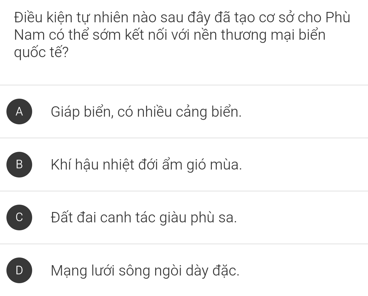 Điều kiện tự nhiên nào sau đây đã tạo cơ sở cho Phù
Nam có thể sớm kết nối với nền thương mại biển
quốc tế?
A Giáp biển, có nhiều cảng biển.
B ) Khí hậu nhiệt đới ẩm gió mùa.
Đất đai canh tác giàu phù sa.
D Mạng lưới sông ngòi dày đặc.