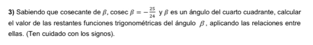 Sabiendo que cosecante de β, cosec beta =- 25/24  y β es un ángulo del cuarto cuadrante, calcular 
SAC 
el valor de las restantes funciones trigonométricas del ángulo β, aplicando las relaciones entre 
ellas. (Ten cuidado con los signos).