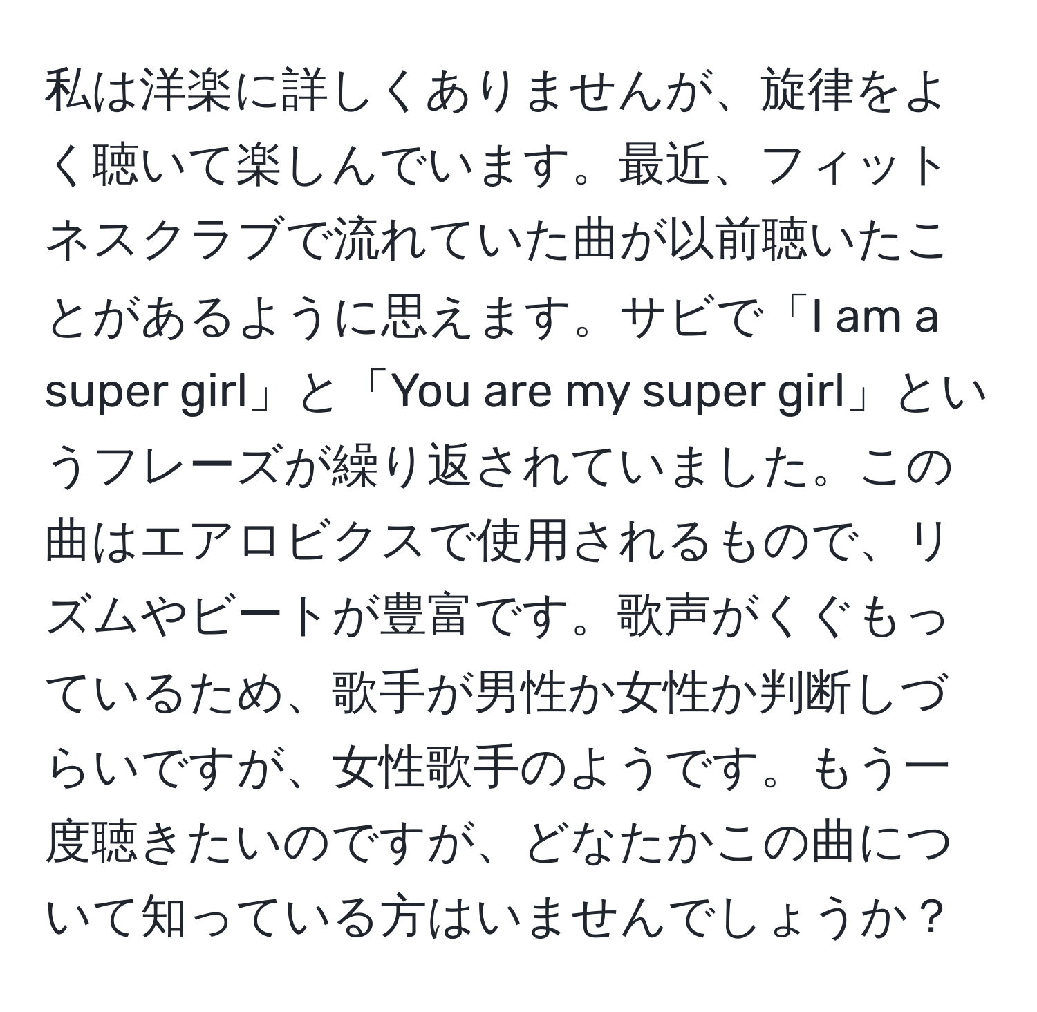 私は洋楽に詳しくありませんが、旋律をよく聴いて楽しんでいます。最近、フィットネスクラブで流れていた曲が以前聴いたことがあるように思えます。サビで「I am a super girl」と「You are my super girl」というフレーズが繰り返されていました。この曲はエアロビクスで使用されるもので、リズムやビートが豊富です。歌声がくぐもっているため、歌手が男性か女性か判断しづらいですが、女性歌手のようです。もう一度聴きたいのですが、どなたかこの曲について知っている方はいませんでしょうか？