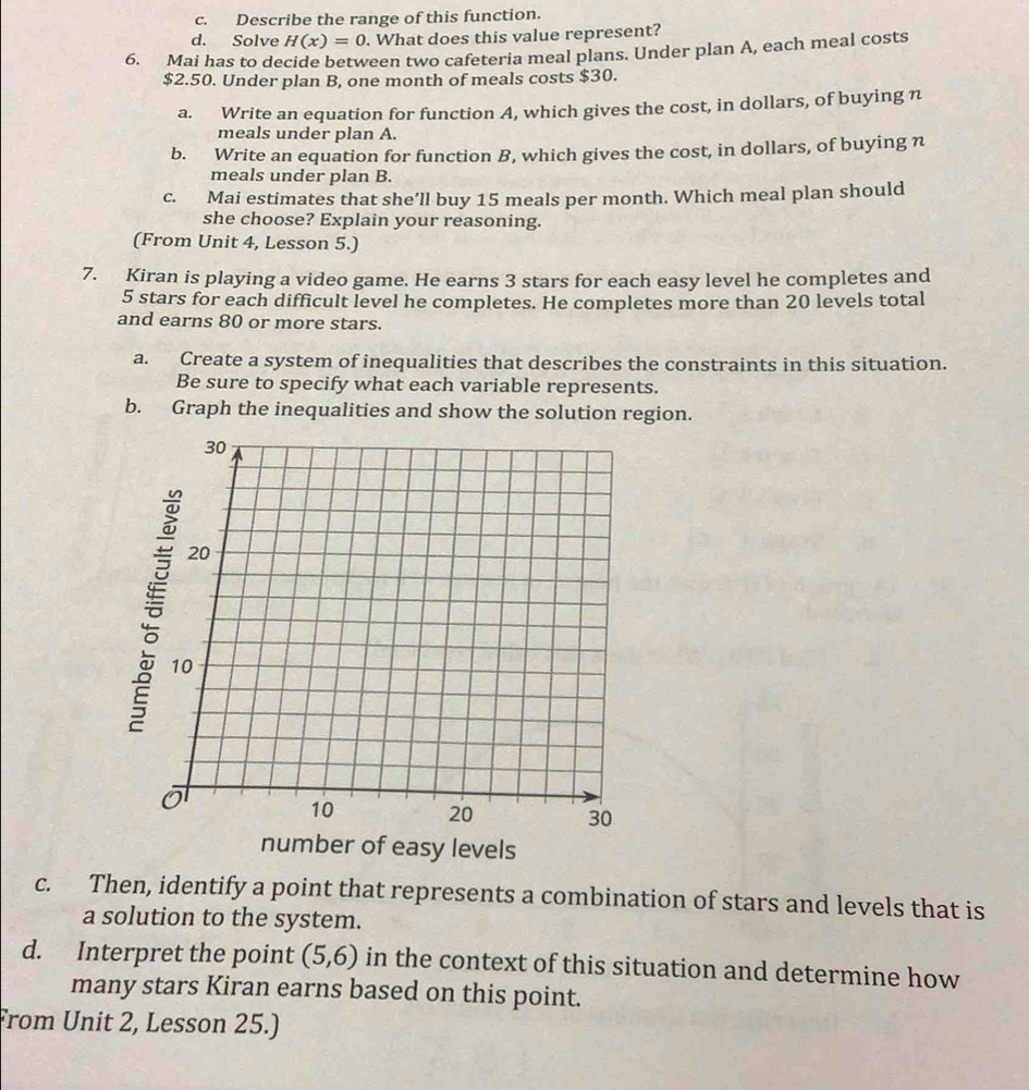 Describe the range of this function. 
d. Solve H(x)=0. What does this value represent? 
6. Mai has to decide between two cafeteria meal plans. Under plan A, each meal costs
$2.50. Under plan B, one month of meals costs $30. 
a. Write an equation for function A, which gives the cost, in dollars, of buying n 
meals under plan A. 
b. Write an equation for function B, which gives the cost, in dollars, of buying n 
meals under plan B. 
c. Mai estimates that she’ll buy 15 meals per month. Which meal plan should 
she choose? Explain your reasoning. 
(From Unit 4, Lesson 5.) 
7. Kiran is playing a video game. He earns 3 stars for each easy level he completes and
5 stars for each difficult level he completes. He completes more than 20 levels total 
and earns 80 or more stars. 
a. Create a system of inequalities that describes the constraints in this situation. 
Be sure to specify what each variable represents. 
b. Graph the inequalities and show the solution region.
30
20
10
10 20 30
number of easy levels 
c. Then, identify a point that represents a combination of stars and levels that is 
a solution to the system. 
d. Interpret the point (5,6) in the context of this situation and determine how 
many stars Kiran earns based on this point. 
From Unit 2, Lesson 25.)